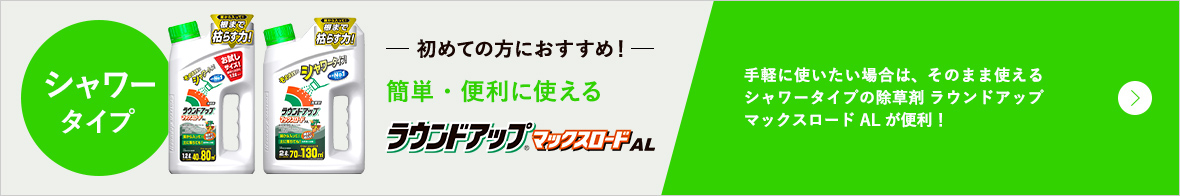 シャワータイプ 初めての方におすすめ! 簡単・便利に使えるラウンドアップ(R)マックスロードAL 手軽に使いたい場合は、そのまま使えるシャワータイプの除草剤 ラウンドアップマックスロードALが便利!