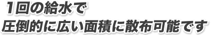 1回の給水で圧倒的に広い面積に散布可能です