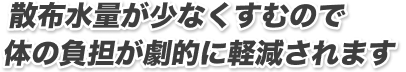 散布水量が少なくすむので体の負担が劇的に軽減されます